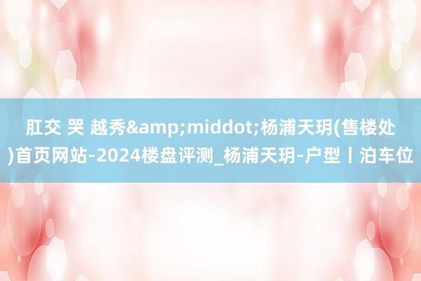 肛交 哭 越秀&middot;杨浦天玥(售楼处)首页网站-2024楼盘评测_杨浦天玥-户型丨泊车位