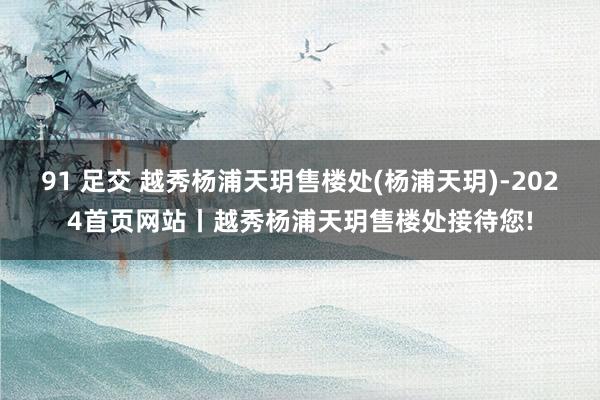 91 足交 越秀杨浦天玥售楼处(杨浦天玥)-2024首页网站丨越秀杨浦天玥售楼处接待您!