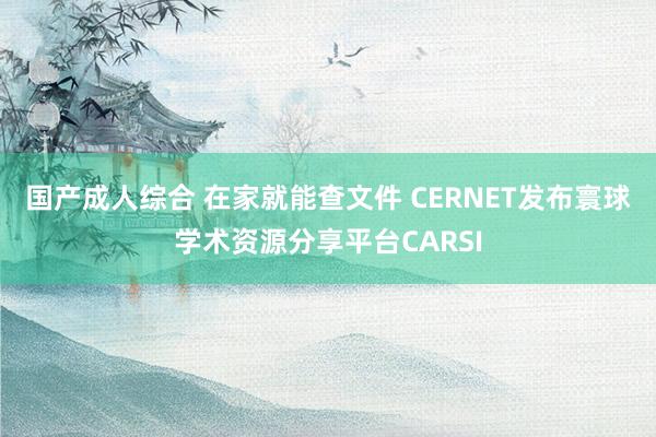 国产成人综合 在家就能查文件 CERNET发布寰球学术资源分享平台CARSI