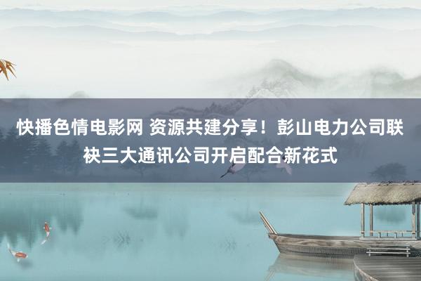 快播色情电影网 资源共建分享！彭山电力公司联袂三大通讯公司开启配合新花式