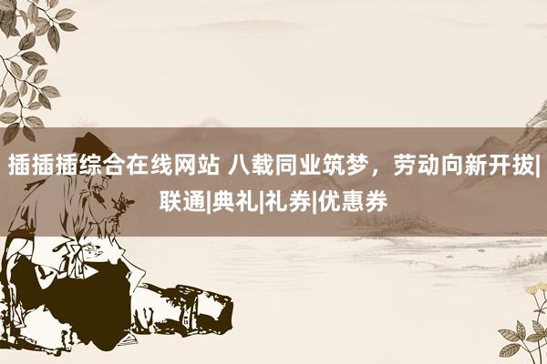 插插插综合在线网站 八载同业筑梦，劳动向新开拔|联通|典礼|礼券|优惠券
