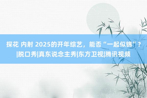 探花 内射 2025的开年综艺，能否“一起似锦”？|脱口秀|真东说念主秀|东方卫视|腾讯视频