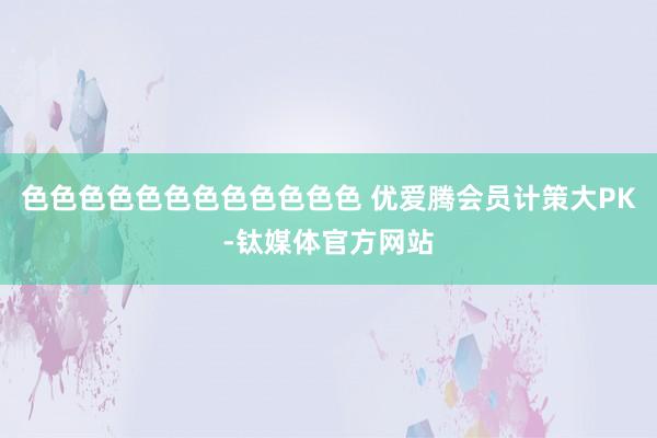 色色色色色色色色色色色色 优爱腾会员计策大PK-钛媒体官方网站