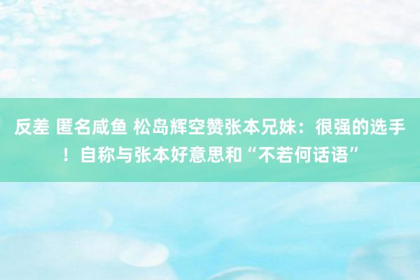 反差 匿名咸鱼 松岛辉空赞张本兄妹：很强的选手！自称与张本好意思和“不若何话语”