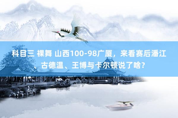 科目三 裸舞 山西100-98广厦，来看赛后潘江、古德温、王博与卡尔顿说了啥？
