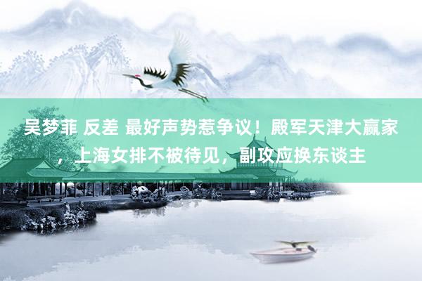 吴梦菲 反差 最好声势惹争议！殿军天津大赢家，上海女排不被待见，副攻应换东谈主