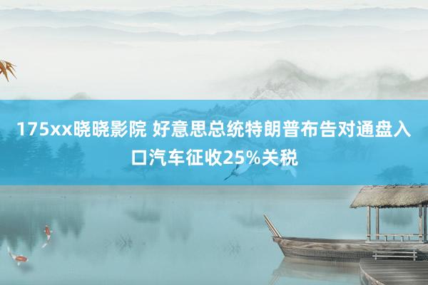 175xx晓晓影院 好意思总统特朗普布告对通盘入口汽车征收25%关税