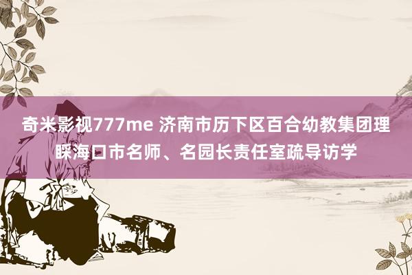 奇米影视777me 济南市历下区百合幼教集团理睬海口市名师、名园长责任室疏导访学