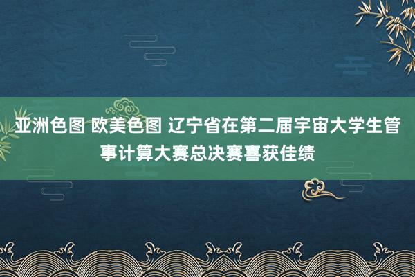亚洲色图 欧美色图 辽宁省在第二届宇宙大学生管事计算大赛总决赛喜获佳绩