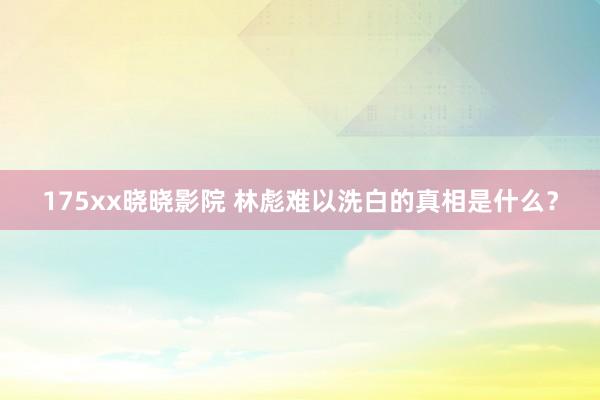 175xx晓晓影院 林彪难以洗白的真相是什么？