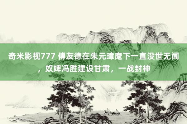 奇米影视777 傅友德在朱元璋麾下一直没世无闻，奴婢冯胜建设甘肃，一战封神