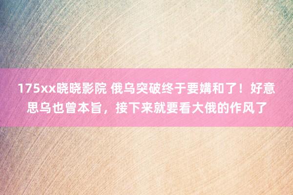 175xx晓晓影院 俄乌突破终于要媾和了！好意思乌也曾本旨，接下来就要看大俄的作风了
