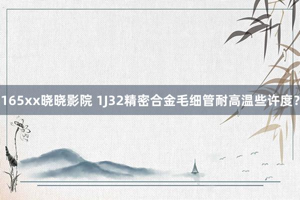 165xx晓晓影院 1J32精密合金毛细管耐高温些许度？