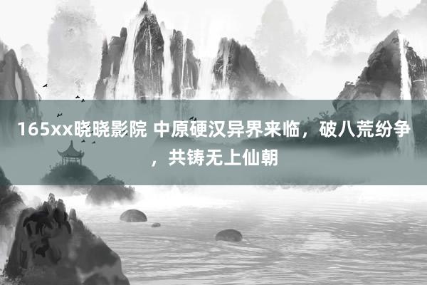 165xx晓晓影院 中原硬汉异界来临，破八荒纷争，共铸无上仙朝