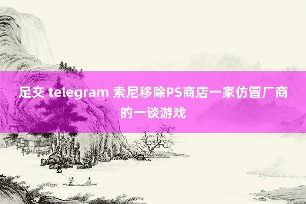 足交 telegram 索尼移除PS商店一家仿冒厂商的一谈游戏