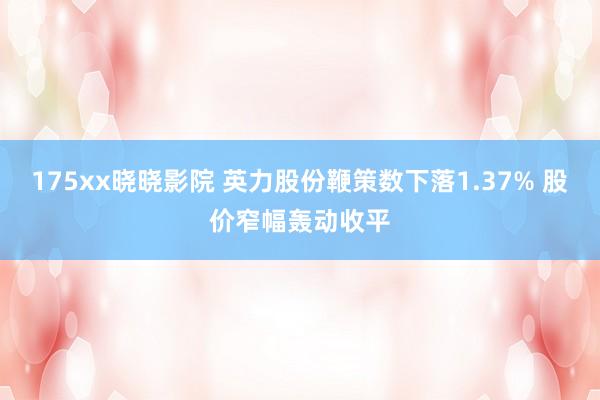 175xx晓晓影院 英力股份鞭策数下落1.37% 股价窄幅轰动收平