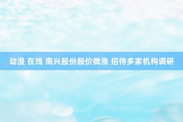 动漫 在线 南兴股份股价微涨 招待多家机构调研