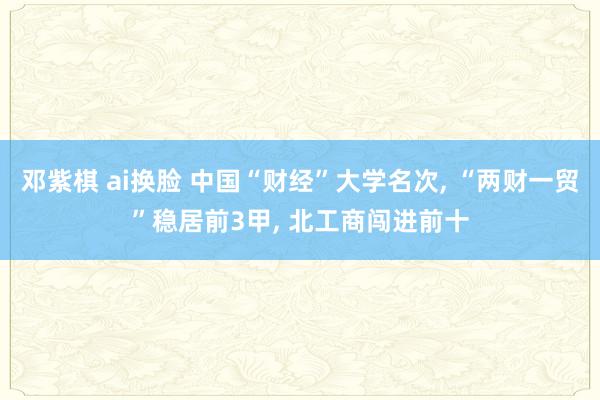 邓紫棋 ai换脸 中国“财经”大学名次， “两财一贸”稳居前3甲， 北工商闯进前十
