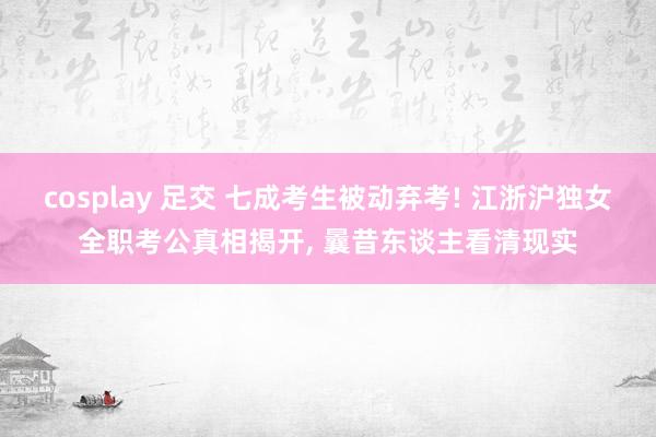 cosplay 足交 七成考生被动弃考! 江浙沪独女全职考公真相揭开， 曩昔东谈主看清现实