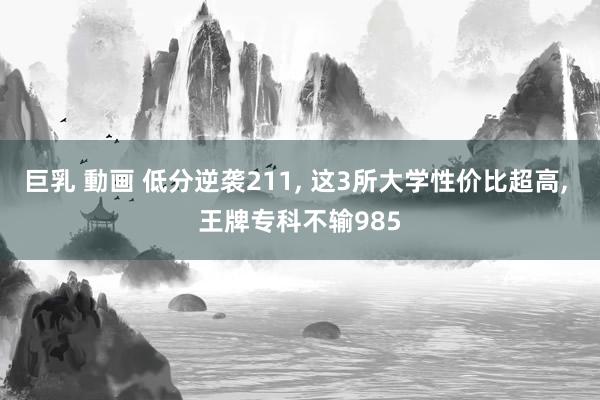 巨乳 動画 低分逆袭211， 这3所大学性价比超高， 王牌专科不输985
