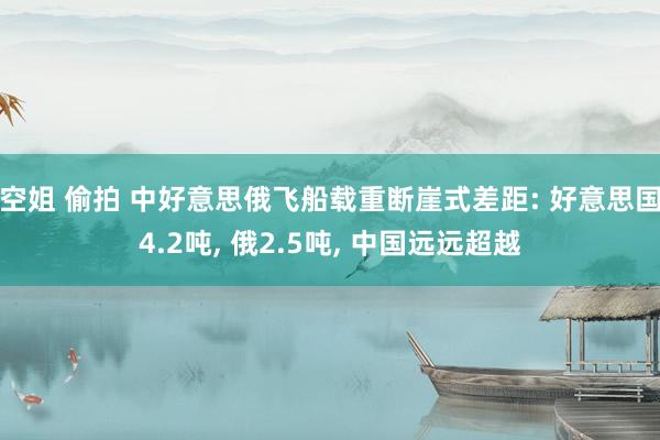 空姐 偷拍 中好意思俄飞船载重断崖式差距: 好意思国4.2吨， 俄2.5吨， 中国远远超越