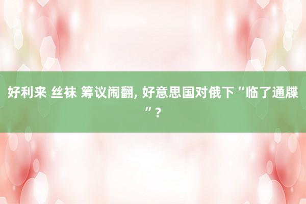 好利来 丝袜 筹议闹翻， 好意思国对俄下“临了通牒”?