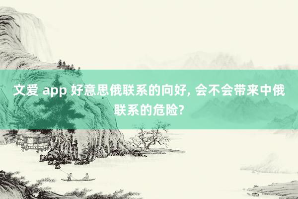 文爱 app 好意思俄联系的向好， 会不会带来中俄联系的危险?