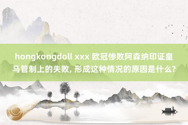 hongkongdoll xxx 欧冠惨败阿森纳印证皇马管制上的失败， 形成这种情况的原因是什么?