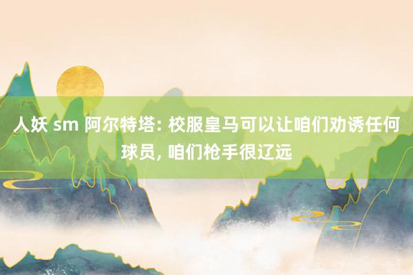人妖 sm 阿尔特塔: 校服皇马可以让咱们劝诱任何球员， 咱们枪手很辽远