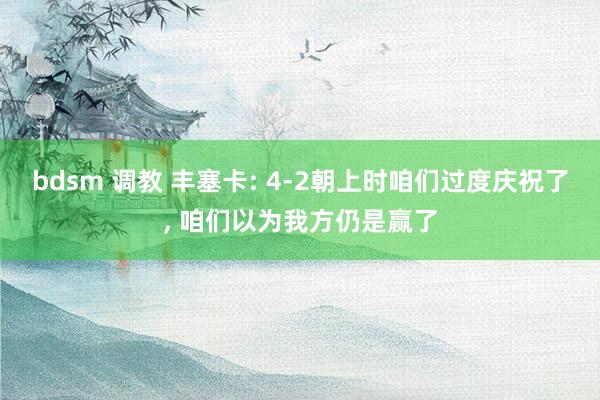 bdsm 调教 丰塞卡: 4-2朝上时咱们过度庆祝了， 咱们以为我方仍是赢了