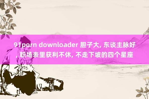 91porn downloader 胆子大， 东谈主脉好， 职场表里获利不休， 不走下坡的四个星座