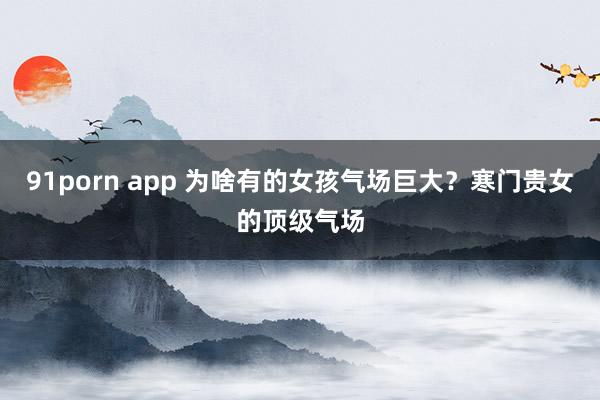 91porn app 为啥有的女孩气场巨大？寒门贵女的顶级气场