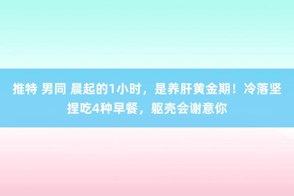 推特 男同 晨起的1小时，是养肝黄金期！冷落坚捏吃4种早餐，躯壳会谢意你