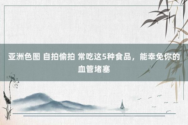 亚洲色图 自拍偷拍 常吃这5种食品，能幸免你的血管堵塞