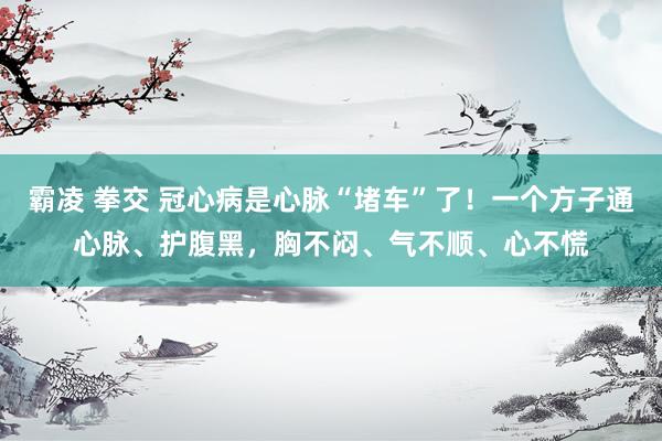 霸凌 拳交 冠心病是心脉“堵车”了!一个方子通心脉、护腹黑,胸不闷、气不顺、心不慌