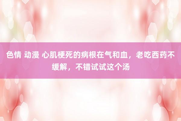 色情 动漫 心肌梗死的病根在气和血，老吃西药不缓解，不错试试这个汤