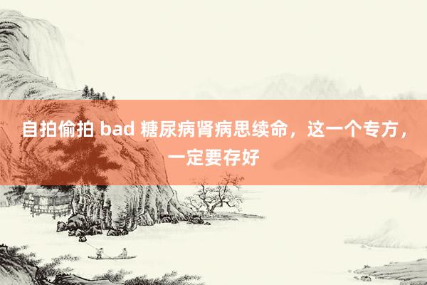 自拍偷拍 bad 糖尿病肾病思续命，这一个专方，一定要存好