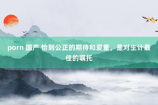 porn 国产 恰到公正的期待和爱重，是对生计最佳的嘱托