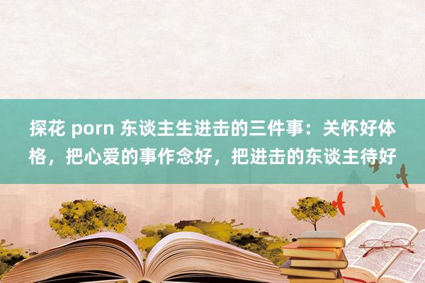 探花 porn 东谈主生进击的三件事：关怀好体格，把心爱的事作念好，把进击的东谈主待好