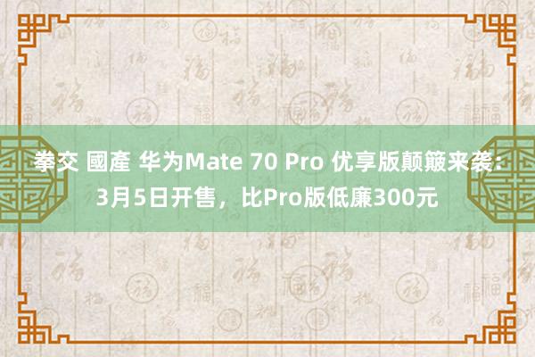 拳交 國產 华为Mate 70 Pro 优享版颠簸来袭：3月5日开售，比Pro版低廉300元