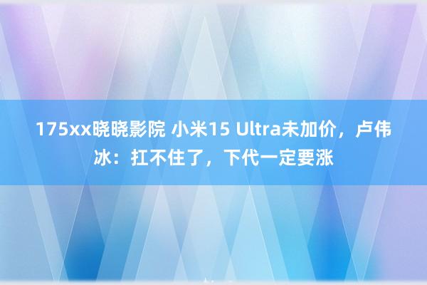 175xx晓晓影院 小米15 Ultra未加价，卢伟冰：扛不住了，下代一定要涨