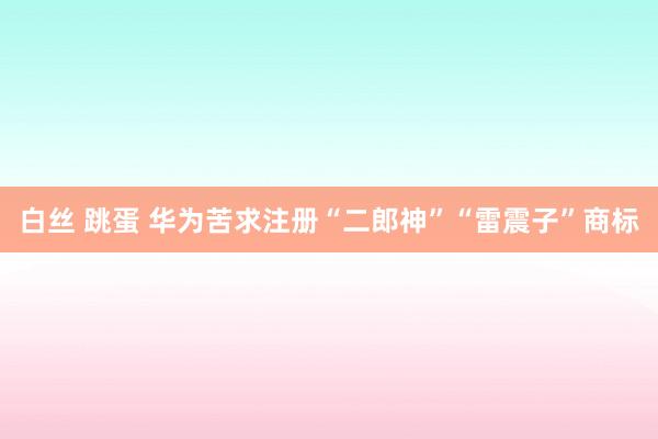 白丝 跳蛋 华为苦求注册“二郎神”“雷震子”商标