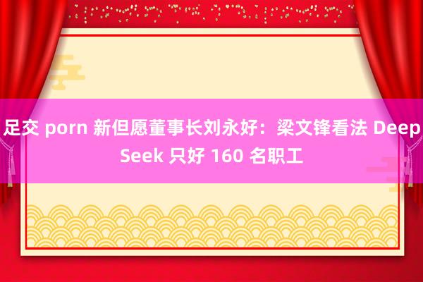 足交 porn 新但愿董事长刘永好：梁文锋看法 DeepSeek 只好 160 名职工