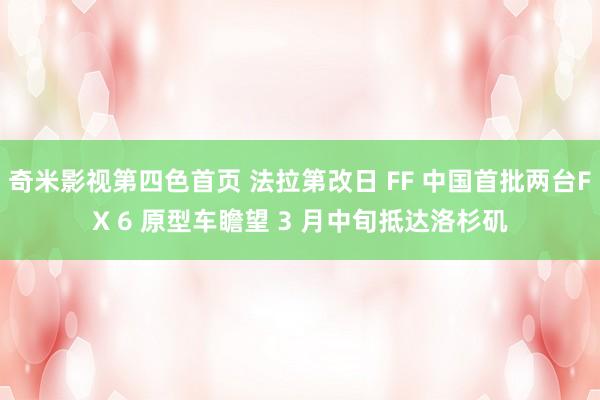 奇米影视第四色首页 法拉第改日 FF 中国首批两台FX 6 原型车瞻望 3 月中旬抵达洛杉矶